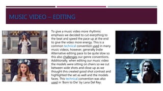 MUSIC VIDEO – EDITING
To give a music video more rhythmic
emphasis we decided to cut everything to
the beat and speed the pace up at the end
to give the video more energy. This is a
common technical convention used in many
music videos, however, generally Indie
Alternative editing pace to be quite slow so
this also challenges our genre conventions.
Additionally, when editing our music video
the models were sitting on chairs so we cut
between wide shots and close up as we
thought this created good shot contrast and
highlighted the set as well and the models
faces. This technical convention was also
used in ‘Born to Die’ by Lana Del Rey.
 