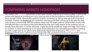 COMPARING WEBSITE HOMEPAGES
We created more symbolic conventions of each band member walking up to a piece of glass in front of the
camera and tapping or scratching on it on a close up shot so that the audience could identify with each
band member further. Nirvana also used this symbolic convention by having close ups of all of the band
members, however, by developing this convention and having the band coming up to the glass like they
were trying to communicate with the audience meant that the target audience could further connect with
and followed Dyer’s star theory of the band feeling like they were really present to the audience, but not
actually there with them in real life. Moreover, it gave the bands overall star image and ‘edge’ with a sense
to ‘coolness’ to them emphasizing on our genre of Indi Alternative. Our font being quite bold an standing
out with a slight slant to our album name additionally helped with emphasizing. This symbolic with
challenged with Nirvana’s website as even though their title was bold and stood out it was similar colouring
to the video behind so it did not stand out as much as out title did.
 