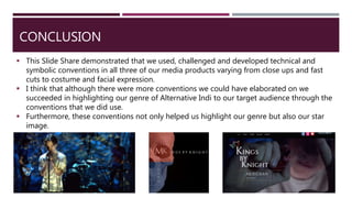 CONCLUSION
 This Slide Share demonstrated that we used, challenged and developed technical and
symbolic conventions in all three of our media products varying from close ups and fast
cuts to costume and facial expression.
 I think that although there were more conventions we could have elaborated on we
succeeded in highlighting our genre of Alternative Indi to our target audience through the
conventions that we did use.
 Furthermore, these conventions not only helped us highlight our genre but also our star
image.
 