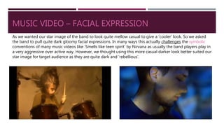 MUSIC VIDEO – FACIAL EXPRESSION
As we wanted our star image of the band to look quite mellow casual to give a ‘cooler’ look. So we asked
the band to pull quite dark gloomy facial expressions. In many ways this actually challenges the symbolic
conventions of many music videos like ‘Smells like teen spirit’ by Nirvana as usually the band players play in
a very aggressive over active way. However, we thought using this more casual darker look better suited our
star image for target audience as they are quite dark and ‘rebellious’.
 