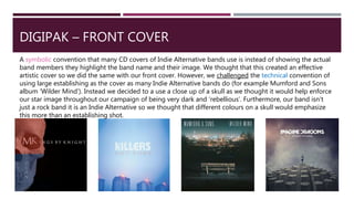 DIGIPAK – FRONT COVER
A symbolic convention that many CD covers of Indie Alternative bands use is instead of showing the actual
band members they highlight the band name and their image. We thought that this created an effective
artistic cover so we did the same with our front cover. However, we challenged the technical convention of
using large establishing as the cover as many Indie Alternative bands do (for example Mumford and Sons
album ‘Wilder Mind’). Instead we decided to a use a close up of a skull as we thought it would help enforce
our star image throughout our campaign of being very dark and ‘rebellious’. Furthermore, our band isn’t
just a rock band it is an Indie Alternative so we thought that different colours on a skull would emphasize
this more than an establishing shot.
 