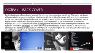 DIGIPAK – BACK COVER
For the back cover of our albums we used the technical convention that many Indie Alternative bands use
of having all of the songs in the album listed on the left hand side of the cover with a symbolic convention
on the right hand side. We decided to use this as well as we thought it would create a good layout for the
target audience whilst also displaying everything that they needed to see. Furthermore, it allowed to
highlight our symbolic convention which challenges other album back covers to the right of the layout. This
symbolic convention developed our whole album cover from the rest of other albums as we technically
connected the front cover of our album with the back cover showing half the skull on each side. Making our
whole Digipak visually more interesting for the target audience.
 