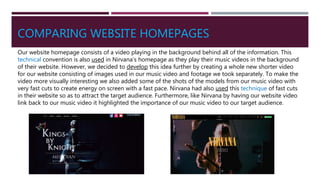 COMPARING WEBSITE HOMEPAGES
Our website homepage consists of a video playing in the background behind all of the information. This
technical convention is also used in Nirvana’s homepage as they play their music videos in the background
of their website. However, we decided to develop this idea further by creating a whole new shorter video
for our website consisting of images used in our music video and footage we took separately. To make the
video more visually interesting we also added some of the shots of the models from our music video with
very fast cuts to create energy on screen with a fast pace. Nirvana had also used this technique of fast cuts
in their website so as to attract the target audience. Furthermore, like Nirvana by having our website video
link back to our music video it highlighted the importance of our music video to our target audience.
 