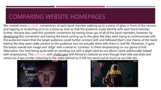 COMPARING WEBSITE HOMEPAGES
We created more symbolic conventions of each band member walking up to a piece of glass in front of the camera
and tapping or scratching on it on a close up shot so that the audience could identify with each band member
further. Nirvana also used this symbolic convention by having close ups of all of the band members, however, by
developing this convention and having the band coming up to the glass like they were trying to communicate with
the audience meant that the target audience could further connect with and followed Dyer’s star theory of the band
feeling like they were really present to the audience, but not actually there with them in real life. Moreover, it gave
the bands overall star image and ‘edge’ with a sense to ‘coolness’ to them emphasizing on our genre of Indi
Alternative. Our font being quite bold an standing out with a slight slant to our album name additionally helped
with emphasizing. This symbolic with challenged with Nirvana’s website as even though their title was bold and
stood out it was similar colouring to the video behind so it did not stand out as much as out title did.
 