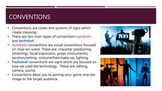 CONVENTIONS
 Conventions are codes and systems of signs which
create meaning.
 There are two main types of conventions symbolic
and technical.
 Symbolic conventions are visual conventions focused
on mise-en-scene. These are: character positioning
(directing), facial expression, props (instruments),
location/setting, costume/hair/make-up, lighting.
 Technical conventions are signs which are focused on
how we used the technology. These are: editing,
camera, sound.
 Conventions allow you to portray your genre and star
image to the target audience.
 