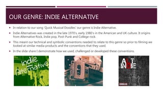 OUR GENRE: INDIE ALTERNATIVE
 In relation to our song ‘Quick Musical Doodles’ our genre is Indie Alternative.
 Indie Alternatives was created in the late 1970’s, early 1980’s in the American and UK culture. It origins
from Alternative Rock, Indie pop, Post-Punk and College rock.
 This meant our technical and symbolic conventions needed to relate to this genre so prior to filming we
looked at similar media products and the conventions that they used.
 In the slide share I demonstrate how we used, challenged or developed these conventions.
 