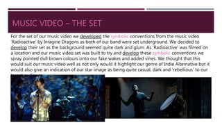 MUSIC VIDEO – THE SET
For the set of our music video we developed the symbolic conventions from the music video
‘Radioactive’ by Imagine Dragons as both of our band were set underground. We decided to
develop their set as the background seemed quite dark and glum. As ‘Radioactive’ was filmed on
a location and our music video set was built to try and develop these symbolic conventions we
spray pointed dull brown colours onto our fake wakes and added vines. We thought that this
would suit our music video well as not only would it highlight our genre of Indie Alternative but it
would also give an indication of our star image as being quite casual, dark and ‘rebellious’ to our
target audience.
 