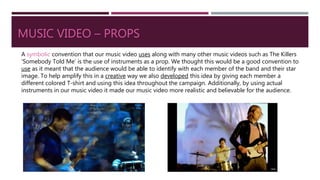 MUSIC VIDEO – PROPS
A symbolic convention that our music video uses along with many other music videos such as The Killers
‘Somebody Told Me’ is the use of instruments as a prop. We thought this would be a good convention to
use as it meant that the audience would be able to identify with each member of the band and their star
image. To help amplify this in a creative way we also developed this idea by giving each member a
different colored T-shirt and using this idea throughout the campaign. Additionally, by using actual
instruments in our music video it made our music video more realistic and believable for the audience.
 