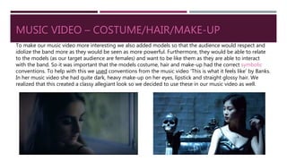 MUSIC VIDEO – COSTUME/HAIR/MAKE-UP
To make our music video more interesting we also added models so that the audience would respect and
idolize the band more as they would be seen as more powerful. Furthermore, they would be able to relate
to the models (as our target audience are females) and want to be like them as they are able to interact
with the band. So it was important that the models costume, hair and make-up had the correct symbolic
conventions. To help with this we used conventions from the music video ‘This is what it feels like’ by Banks.
In her music video she had quite dark, heavy make-up on her eyes, lipstick and straight glossy hair. We
realized that this created a classy allegiant look so we decided to use these in our music video as well.
 
