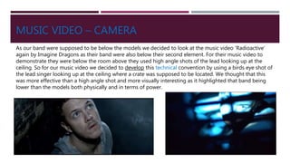 MUSIC VIDEO – CAMERA
As our band were supposed to be below the models we decided to look at the music video ‘Radioactive’
again by Imagine Dragons as their band were also below their second element. For their music video to
demonstrate they were below the room above they used high angle shots of the lead looking up at the
ceiling. So for our music video we decided to develop this technical convention by using a birds eye shot of
the lead singer looking up at the ceiling where a crate was supposed to be located. We thought that this
was more effective than a high angle shot and more visually interesting as it highlighted that band being
lower than the models both physically and in terms of power.
 