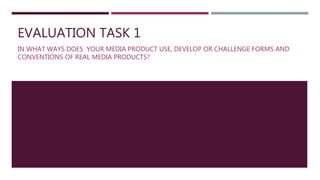 EVALUATION TASK 1
IN WHAT WAYS DOES YOUR MEDIA PRODUCT USE, DEVELOP OR CHALLENGE FORMS AND
CONVENTIONS OF REAL MEDIA PRODUCTS?
 