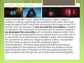 MUSIC VIDEO- EDITING
I found that Bastille’s music video for the song “Fake It” shares a
similarity in editing, specifically the transitions of the shots. Both shots
share the idea of the TV and then moving into the image on the TV in
real life. This is an example of how we used the conventions of editing
in Indie Rock. The movement of shots from one to another. However,
we developed this convention with a transition (dissolve) effect from
the TV to the real band performance instead of just a cut from the TV
to the real life news performance in Bastille’s video. We challenged
this convention to entice our target audience further, I researched
that the target audience would be passionate about
cinematography. Therefore using advanced editing techniques
would appeal to the audience and therefore the audience would
seek the gratification of diversion as they are seeking escape from
their mundane lives through the use of advanced cinematography.
 
