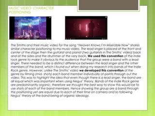 MUSIC VIDEO- CHARACTER
POSITIONING
The Smiths and their music video for the song “Heaven Knows I’m Miserable Now” shares
similar character positioning to my music video. The lead singer is placed at the front and
center of the stage then the guitarist and pianist (two guitarists in The Smiths’ video) back
and at the sides and the drummer at the very back. We used this convention of the indie
rock genre to make it obvious to the audience that the group were a band with a lead
singer. There needed to be a distinct difference between the lead singer and the other
members of the band, which I found out when doing my research into bands of the Indie
Rock genre. However, unlike The Smiths’ video we developed this convention of the
genre by filming (mid- shots) each band member individually at points through out the
video. This was to highlight the idea that even though there is a lead singer, the band are
all equal which was important when using Negus’ theory. Bands of the Indie Rock genre
are predominantly organic, therefore we thought the best way to show this would be to
use shots of each of the band members. Hence showing the group are a band through
the positioning yet are equal due to each of their time on camera and so following
Negus’ theory of the band being of organic ideology.
 