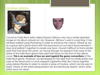 DIGIPAK-DESIGN
I found an Indie Rock artist called Grayson Gilmour who has a similar distorted
image on his album artwork as I do. However, Gilmour’s work is a painting, it has
still been edited using Photoshop in order to enhance the colours. Where as we
as a group did a photo-shoot with the band and cut out each band member’s
face and edited it together to create one face. I found it difficult to find a similar
artist that had done the same, as I found through my research that none of the
artists of the Indie Rock genre had used their faces on the front of the album
cover. This is an example of how we went against the genre conventions of the
Indie Rock genre. However, we developed on the idea that no whole photo was
used of the band and cut and cropped Cigarettes After Sex’s faces together
using Adobe Premier in order to create a sense of mystery, which can be seen in
Dyers’ theory of the artists being present yet simultaneously absent, which other
artists have not done.
 
