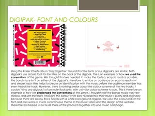 DIGIPAK- FONT AND COLOURS
Using the Kaiser Chiefs album ‘Stay Together’ I found that the fonts of our digipak’s are similar. Both
digipak’s use a bold font for the titles on the back of the digipak. This is an example of how we used the
conventions of the genre. We thought that we needed to make the fonts as easy to read as possible,
the bands face isn’t on either of the digipak’s, therefore to entice an audience an easy to read font
and simple track titles helps to create an identification with the music before the audience member has
even heard the track. However, there is nothing similar about the colour scheme of the two tracks. I
couldn’t find any digipak’s of an Indie Rock artist with a similar colour scheme to ours. This is therefore an
example of how we challenged the conventions of the genre. I thought that the bands music was very
mellow and soft therefore I thought the colour white best represented their music’s purity and originality
because there are so few Rock bands with a white background digipak. We used the colour red for the
font and the swans as it was a continuous theme in the music video and the design of the website.
Therefore this helped us to tie all three of the products together into one music campaign.
 
