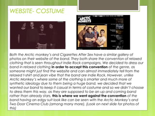 WEBSITE- COSTUME
Both the Arctic monkey’s and Cigarettes After Sex have a similar gallery of
photos on their website of the band. They both share the convention of relaxed
clothing that is seen throughout Indie Rock campaigns. We decided to dress our
band in relaxed clothing in order to accept this convention of the genre, as
someone might just find the website and can almost immediately tell from the
relaxed t-shirt and jean vibe that the band are Indie Rock. However, unlike
Arctic Monkey’s where some of the clothing is smarter and much more of
synthetic ideology due to them being a huge band, we decided that we
wanted our band to keep it casual in terms of costume and so we didn’t choose
to dress them this way, as they are supposed to be an up and coming band
rather than already stars, this is where we went against the convention of the
band having an edgy suit look like can be seen with the Arctic Monkey’s and
Two Door Cinema Club (among many more). (Look on next slide for photos of
this)
 
