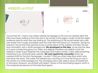 WEBSITE-LAYOUT
I found that Alt- J had a very similar website homepage to the one we created. Both the
titles have been edited so that they are in the center of the page in order to tell the target
audience exactly what they are looking at. The positioning of the social media tab is also
very similar how it easily accessible near the main title that stands out. However, during my
research I found that they seemed to be a center piece of the website and then the rest
was minimalistic with a white background. We developed on this idea, as we had the idea
of a swan running throughout our video and digipak therefore we added it onto the
website in order to pull together the campaign and make it similar, it also adds something
interesting to an otherwise plain website. We went against the convention when we
created a GIF for the front homepage. I couldn't’t find any other Indie Rock artist's who
had done the same. This makes the website eye catching as it is the first thing you see in
the center of a white background. The changing colour also adds a sense of modernism
to the band. However, we still kept with Negus’ theory of the band being organic which is
the fundamental element of the Indie Rock genre.
 