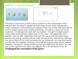 WEBSITE- COLOUR SCHEME
The Kings of Leon have a similar colour scheme on the homepage of their
website. Both my band’s website and The Kings of Leon share a pastel blue
colour. However, I noticed doing my research that a lot of the Indie Rock bands
stuck to bright colours such as reds and blacks, this was so it stood out to the
audience. I challenged this idea with my website, I thought that light pastel
colours best matched the mellow tone of the music. I incorporated a red
element with the title “Cigarettes After Sex” this was so that the band name
stood out as well as working with the other two products. I wanted to challenge
the conventions of the colour schemes that go along with the Indie Rock genre
as I feel that the majority of bands in the Indie Rock genre have rather “samey”
websites. I wanted to create something that was original for the band, this was
due to the original music video and digipak. This is an example of how we
challenged the conventions of the genre.
 