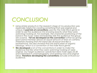CONCLUSION
 Using similar products in the research stage of my production was
especially helpful for creating something that was original and
unique. I used lots of conventions used by the Indie Rock genre in
order to aid the audience into knowing exactly what they were
watching/ looking at. For example, the character positioning of the
band in the music video immediately tells the audience the group
are a band. Yet we developed on this convention further by giving
each band member almost an equal amount of time on camera.
Therefore showing that the band are all equal and like a
brotherhood, this also showed that the band were of organic
ideology, which is a convention of the Indie Rock genre.
 We developed a lot of the conventions in order to make the
audience feel like what they were watching/ looking at were
original. Our target audience I predicted were male ages 25-30
and interested in cinematography and seeking new and original
ideas. Therefore developing the conventions actually enticed our
audience.
 