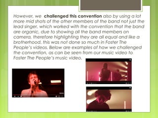 However, we challenged this convention also by using a lot
more mid shots of the other members of the band not just the
lead singer, which worked with the convention that the band
are organic, due to showing all the band members on
camera, therefore highlighting they are all equal and like a
brotherhood. this was not done so much in Foster The
People’s videos. Below are examples of how we challenged
the convention, as can be seen from our music video to
Foster The People’s music video.
 