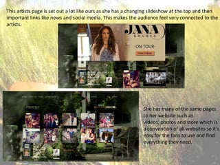 This artists page is set out a lot like ours as she has a changing slideshow at the top and then
important links like news and social media. This makes the audience feel very connected to the
artists.

She has many of the same pages
to her website such as
videos, photos and store which is
a convention of all websites so it’s
easy for the fans to use and find
everything they need.

 