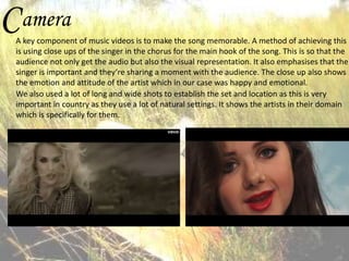 C amera

A key component of music videos is to make the song memorable. A method of achieving this
is using close ups of the singer in the chorus for the main hook of the song. This is so that the
audience not only get the audio but also the visual representation. It also emphasises that the
singer is important and they’re sharing a moment with the audience. The close up also shows
the emotion and attitude of the artist which in our case was happy and emotional.
We also used a lot of long and wide shots to establish the set and location as this is very
important in country as they use a lot of natural settings. It shows the artists in their domain
which is specifically for them.

 