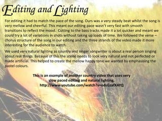 E

L

diting and ighting

For editing it had to match the pace of the song. Ours was a very steady beat whilst the song is
very mellow and cheerful. This meant our editing pace wasn’t very fast with smooth
transitions to reflect the mood. Cutting to the bass tracks made it a lot quicker and meant we
could try a lot of variations in shots without taking up loads of time. We followed the verse –
chorus structure of the song in our editing and the three strands of the video made it more
interesting for the audience to watch.
We used very natural lighting as country and singer songwriter is about a real person singing
about real things. Because of this the scene needs to look very natural and not perfected or
made artificial. This helped to create the mellow happy tone we wanted by emphasising the
pastel colours.
This is an example of another country video that uses very
slow paced editing and natural lighting.
http://www.youtube.com/watch?v=odsGzafXAYQ

 