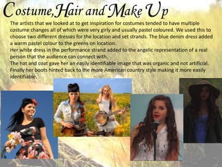 C ostume,Hair and Make U p

The artists that we looked at to get inspiration for costumes tended to have multiple
costume changes all of which were very girly and usually pastel coloured. We used this to
choose two different dresses for the location and set strands. The blue denim dress added
a warm pastel colour to the greens on location.
Her white dress in the performance strand added to the angelic representation of a real
person that the audience can connect with.
The hat and coat gave her an easily identifiable image that was organic and not artificial.
Finally her boots hinted back to the more American country style making it more easily
identifiable.

 