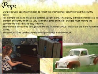 Props

Our props were specifically chosen to reflect the organic singer songwriter and the country
genre.
For example the piano was an old battered upright piano. This slightly old traditional look is a ke
element of country which is a very traditional genre and hasn’t changed much making the
conventions the same and easy to follow.
This theme is also carried through with the old fashioned 1960s suitcase we use in the narrative
strand.
The JaneDear Girls used many traditional props such as this old truck.

 