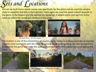 Sets and Locations

The set we built from a blank canvas was specifically for the artist and we used the camera
shots to establish that this is their domain. Once again we used the pastel colours popular to
the genre in the flowers and the painted sky backdrop. It added colour and warmth to the
video to reflect the mood and emotion of the song.

The Band Perry – If I Die Young

The location is one of the conventions of country music videos as it always includes an outside
location most commonly with the artist lip syncing whilst walking along. We also included this
to establish the genre and make the audience connect with their organic nature as well as the
lyrics.

Kacey Musgraves – Follow Your Arrow

 