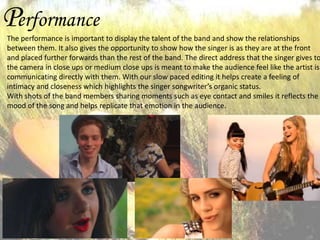 Performance

The performance is important to display the talent of the band and show the relationships
between them. It also gives the opportunity to show how the singer is as they are at the front
and placed further forwards than the rest of the band. The direct address that the singer gives to
the camera in close ups or medium close ups is meant to make the audience feel like the artist is
communicating directly with them. With our slow paced editing it helps create a feeling of
intimacy and closeness which highlights the singer songwriter’s organic status.
With shots of the band members sharing moments such as eye contact and smiles it reflects the
mood of the song and helps replicate that emotion in the audience.

 