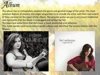 Album
The album has to immediately establish the genre and general image of the artist. The most
common feature of country and singer songwriters is to include the artist with their instrument
(if they use one) on the cover of the album. The acoustic guitar we use is very much traditional
and represents that the music is unplugged and written by Fen.
The black and white hints that the music is more emotional and reflective.
The inside panels used more natural pastel colours and identified the country theme with the
flowers.

 