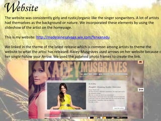Website

The website was consistently girly and rustic/organic like the singer songwriters. A lot of artists
had themselves as the background or nature. We incorporated these elements by using the
slideshow of the artist on the homepage.
This is my website: http://madelainesalvage.wix.com/fenxanadu

We linked in the theme of the latest release which is common among artists to theme the
website to what the artist has released. Kacey Musgraves used arrows on her website because o
her single Follow your Arrow. We used the polaroid photo frames to create the link.

 