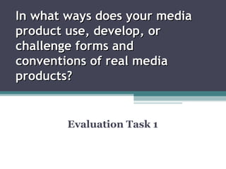 In what ways does your media
product use, develop, or
challenge forms and
conventions of real media
products?


        Evaluation Task 1
 