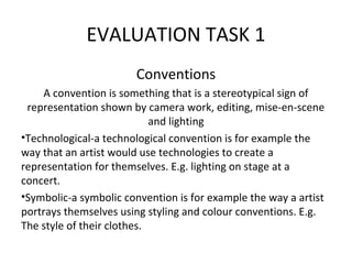 EVALUATION TASK 1
Conventions
A convention is something that is a stereotypical sign of
representation shown by camera work, editing, mise-en-scene
and lighting
•Technological-a technological convention is for example the
way that an artist would use technologies to create a
representation for themselves. E.g. lighting on stage at a
concert.
•Symbolic-a symbolic convention is for example the way a artist
portrays themselves using styling and colour conventions. E.g.
The style of their clothes.
 