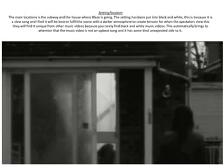 Setting/location
The main locations is the subway and the house where Blaze is going. The setting has been put into black and white, this is because it is
  a slow song and I feel it will be best to fulfil the scene with a darker atmosphere to create tension for when the spectators view this
   they will find it unique from other music videos because you rarely find black and white music videos. This automatically brings to
                      attention that the music video is not an upbeat song and it has some kind unexpected side to it.
 