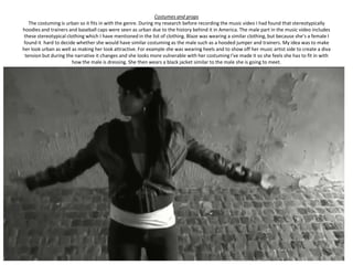 Costumes and props
   The costuming is urban so it fits in with the genre. During my research before recording the music video I had found that stereotypically
hoodies and trainers and baseball caps were seen as urban due to the history behind it in America. The male part in the music video includes
 these stereotypical clothing which I have mentioned in the list of clothing. Blaze was wearing a similar clothing, but because she’s a female I
 found it hard to decide whether she would have similar costuming as the male such as a hooded jumper and trainers. My idea was to make
her look urban as well as making her look attractive. For example she was wearing heels and to show off her music artist side to create a diva
 tension but during the narrative it changes and she looks more vulnerable with her costuming I've made it so she feels she has to fit in with
                        how the male is dressing. She then wears a black jacket similar to the male she is going to meet.
 