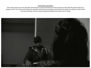 Camerawork and editing
 Here I have used an over the shoulder shot because it shows that Blaze has now come face to face with the person that she is
going to meet. This camera shot shows the narrative side from her perception. So therefore this gives the audience a feel of how
                       she may be feeling. That she may be feeling intimidated from where she is sitting.
 