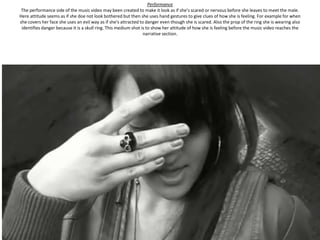 Performance
 The performance side of the music video may been created to make it look as if she’s scared or nervous before she leaves to meet the male.
Here attitude seems as if she doe not look bothered but then she uses hand gestures to give clues of how she is feeling. For example for when
she covers her face she uses an evil way as if she's attracted to danger even though she is scared. Also the prop of the ring she is wearing also
 identifies danger because it is a skull ring. This medium shot is to show her attitude of how she is feeling before the music video reaches the
                                                                 narrative section.
 
