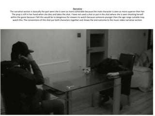 Narrative
The narrative section is basically the part were she is seen as more vulnerable because the male character is seen as more superior then her.
  The prop is still in her hand when she dies and takes the shot. I have not used a shot or put in the shot where she is seen shooting herself
 within the game because I felt this would be to dangerous for viewers to watch because someone younger then the age range suitable may
   watch this. The conventions of this shot put both characters together and shows the end outcome to the music video narrative section.
 