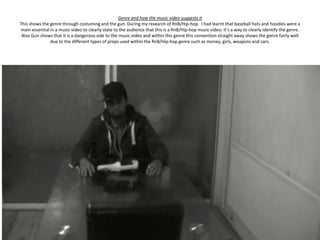 Genre and how the music video suggests it
This shows the genre through costuming and the gun. During my research of RnB/Hip-hop. I had learnt that baseball hats and hoodies were a
main essential in a music video to clearly state to the audience that this is a RnB/Hip-hop music video; it’s a way to clearly identify the genre.
 Also Gun shows that it is a dangerous side to the music video and within this genre this convention straight away shows the genre fairly well
               due to the different types of props used within the RnB/Hip-hop genre such as money, girls, weapons and cars.
 