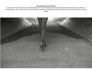 How characters are introduced
  In this new scene the character is introduced with a tilt. This convention can be used very well by introducing a music artist in a
tantalising way. This is because the camera slowly tilts upwards creating tension for the audience to be excited what the next shot
                                                                 will be.
 