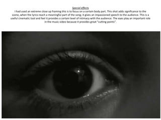 Special effects
   I had used an extreme close up framing this is to focus on a certain body part. This shot adds significance to the
 scene, when the lyrics reach a meaningful part of the song; it gives an impassioned speech to the audience. This is a
useful cinematic tool and feel it provides a certain level of intimacy with the audience. The eyes play an important role
                             in the music video because it provides great "cutting points".
 