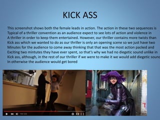 KICK ASS
This screenshot shows both the female leads in action. The action in these two sequences is
Typical of a thriller convention as an audience expect to see lots of action and violence in
A thriller in order to keep them entertained. However, our thriller contains more twists than
Kick ass which we wanted to do as our thriller is only an opening scene so we just have two
Minutes for the audience to come away thinking that that was the most action packed and
Exciting two mintutes they have ever spent, so that’s why we had no diegetic sound unlike in
Kick ass, although, in the rest of our thriller if we were to make it we would add diegetic sound
In otherwise the audience would get bored
 