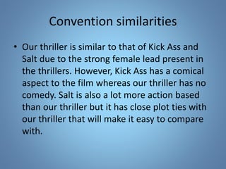 Convention similarities
• Our thriller is similar to that of Kick Ass and
Salt due to the strong female lead present in
the thrillers. However, Kick Ass has a comical
aspect to the film whereas our thriller has no
comedy. Salt is also a lot more action based
than our thriller but it has close plot ties with
our thriller that will make it easy to compare
with.
 