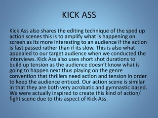 KICK ASS
Kick Ass also shares the editing technique of the sped up
action scenes this is to amplify what is happening on
screen as its more interesting to an audience if the action
is fast passed rather than if its slow. This is also what
appealed to our target audience when we conducted the
interviews. Kick Ass also uses short shot durations to
build up tension as the audience doesn’t know what is
going to happen next thus playing on the genre
convention that thrillers need action and tension in order
to keep the audience enticed. Our action scene is similar
in that they are both very acrobatic and gymnastic based.
We were actually inspired to create this kind of action/
fight scene due to this aspect of Kick Ass.
 