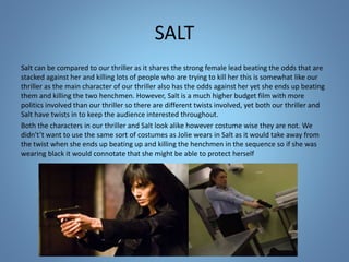 SALT
Salt can be compared to our thriller as it shares the strong female lead beating the odds that are
stacked against her and killing lots of people who are trying to kill her this is somewhat like our
thriller as the main character of our thriller also has the odds against her yet she ends up beating
them and killing the two henchmen. However, Salt is a much higher budget film with more
politics involved than our thriller so there are different twists involved, yet both our thriller and
Salt have twists in to keep the audience interested throughout.
Both the characters in our thriller and Salt look alike however costume wise they are not. We
didn't’t want to use the same sort of costumes as Jolie wears in Salt as it would take away from
the twist when she ends up beating up and killing the henchmen in the sequence so if she was
wearing black it would connotate that she might be able to protect herself
 