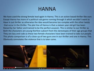 HANNA
We have used the strong female lead again in Hanna. This is an action based thriller like ours
Except Hanna has more of a political sub genre running through it which we didn’t want to
Have in out thriller as otherwise the idea would become too complex with the other twists
that occur in the thriller. The plot line of Hanna is that a sixteen year old girl has been
Raised by her father and trained to be the perfect assassin. This is similar to our thriller as
Both the characters are young therfore subvert from the stereotypes of their age groups that
They are lazy and rude as these two female characters have been trained to take out people.
This photo comparison is of a close up of two guns one in our thriller and one in Hanna. This
Obviously connotates the violence that is to later come.
 
