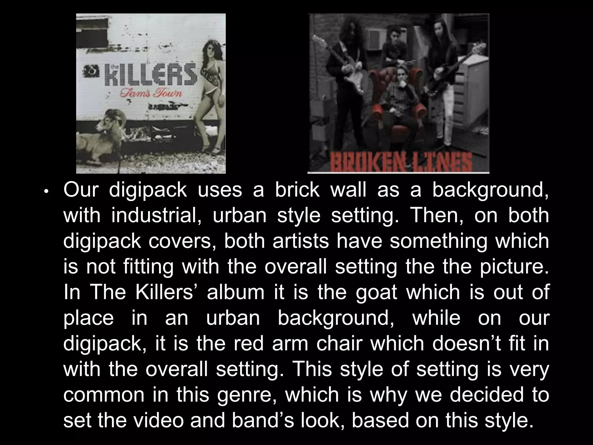 • Our digipack uses a brick wall as a background,
with industrial, urban style setting. Then, on both
digipack covers, both artists have something which
is not fitting with the overall setting the the picture.
In The Killers’ album it is the goat which is out of
place in an urban background, while on our
digipack, it is the red arm chair which doesn’t fit in
with the overall setting. This style of setting is very
common in this genre, which is why we decided to
set the video and band’s look, based on this style.
 