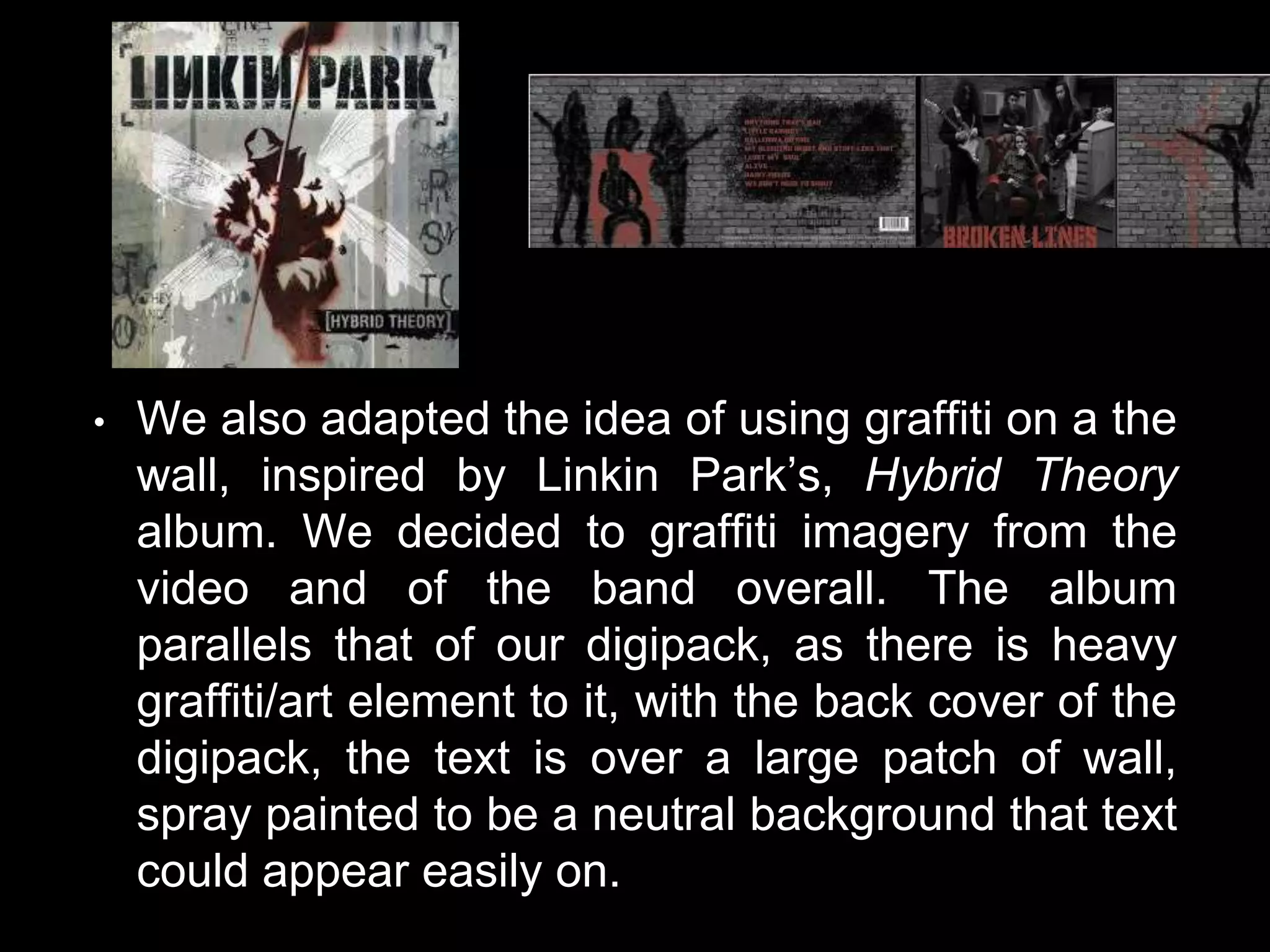 • We also adapted the idea of using graffiti on a the
wall, inspired by Linkin Park’s, Hybrid Theory
album. We decided to graffiti imagery from the
video and of the band overall. The album
parallels that of our digipack, as there is heavy
graffiti/art element to it, with the back cover of the
digipack, the text is over a large patch of wall,
spray painted to be a neutral background that text
could appear easily on.
 